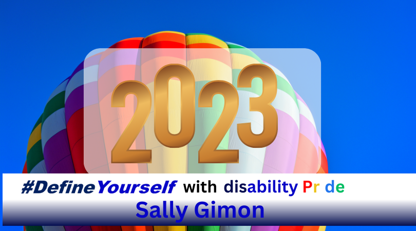 Dark blue sky with a rainbow-colored balloon ascending into the sky with the year “2023” in gold against a transparent white background.. Along the bottom there is a white banner that transitions into nay blue. Text on banner reads “#DefineYourself with disability Pride Sally Gimon” The word “#DefineYourself” in two shades of blue, the word “with” is in black, the word “disability” is in a vibrant blue, the word “pride” is in red, yellow, white, blue, and green. And the name “Sally Gimon” is in a vibrant blue..
