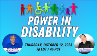 The image background is two shades of sky blue, darker at the top, and lighter at the bottom. The top of the image are silhouettes of persons with various types of disabilities. Each silhouette is a different color: red, orange, yellow/green, light green, dark green, blue, purple, and fluorescent pink. Below the silhouettes, appearing in large white lettering, “Power in disability” with “Thursday, October 12, 2023 7p EST/4p PST” in black text. The lower left corner of the image is a photo of Chris Mitchell in a blue circle. Chris is wearing glasses and a blue polo shirt. Near the bottom of the circle is a white bar with “Chirs Mitchell #DefineYourself” in blue lettering. The lower right corner of the image is a photo of Tony Jacobsen in a white circle that transitions into black. Tony is wearing a black baseball cap with a grey underside of the bill and a black shirt. Near the bottom of the circle is a white bar with “Tony Jacobsen #UNBREAKABLE” in blue lettering