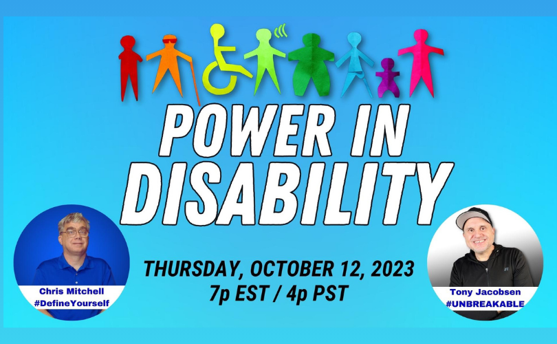 The image background is two shades of sky blue, darker at the top, and lighter at the bottom. The top of the image are silhouettes of persons with various types of disabilities. Each silhouette is a different color: red, orange, yellow/green, light green, dark green, blue, purple, and fluorescent pink. Below the silhouettes, appearing in large white lettering, “Power in disability” with “Thursday, October 12, 2023 7p EST/4p PST” in black text. The lower left corner of the image is a photo of Chris Mitchell in a blue circle. Chris is wearing glasses and a blue polo shirt. Near the bottom of the circle is a white bar with “Chirs Mitchell #DefineYourself” in blue lettering. The lower right corner of the image is a photo of Tony Jacobsen in a white circle that transitions into black. Tony is wearing a black baseball cap with a grey underside of the bill and a black shirt. Near the bottom of the circle is a white bar with “Tony Jacobsen #UNBREAKABLE” in blue lettering