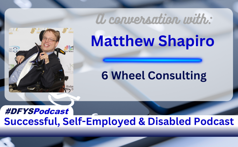 White Transparent overlay on top of a partial view from an angle of grey keys on a laptop. Letters are blurred. The key to the left of the space bar has a disabled logo and the letters STRG in white. On the left side of the image is a photo of the guest, Matthew Shapiro, is a man sitting in a wheelchair, with short blond hair, and glasses, smiling, and wearing a black jacket and white shirt. To the right of the photo is the text that reads “A conversation with Matthew Shapiro 6 Wheels Consulting” Along the bottom of the image, a white bar with a tab on the left test appears that reads “#DFYSPodcast Successful, Self-Employed & Disabled Podcast in 2 shades of blue.