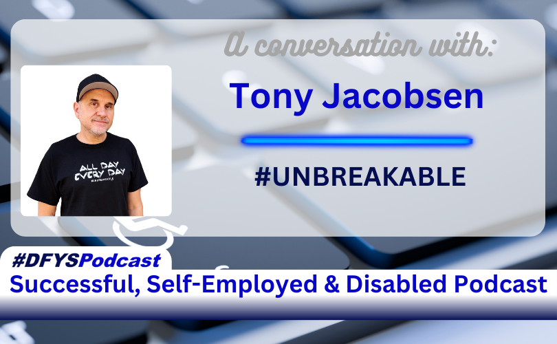 White Transparent overlay on top of a partial view from an angle of grey keys on a laptop. Letters are blurred. The key to the left of the space bar has a disabled logo and the letters STRG in white. On the left side of the image is a photo of the guest, Tony Jacobsen, a Caucasian man wearing a black ball cap and shirt. The text on shirt reads All Day Every Day #UNBREAKABLE. To the right of the photo is the text that reads “A conversation with Tony Jacobsen #UNBREAKABLE” Along the bottom of the image, a white bar with a tab on the left test appears that reads “#DFYSPodcast Successful, Self-Employed & Disabled Podcast in 2 shades of blue.