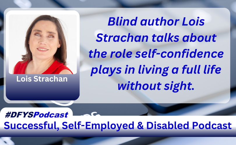 ID: The background of the image is a grey computer keyboard with the letters “C” and “V” blurred. To the left of the spacebar, there is the wheelchair-disabled logo in white on a key. Centered and filling most of the image is a white transparent overlay. On the left of the transparent area image is a photo of Lois Strachan, a Caucasian female, with shoulder-length dark hair wearing a red sleeveless dress against a white background with her name under her photo. To the right of the photo appears Blind author Lois Strachan talks about the role self-confidence plays in living a full life without sight.in blue text. Near the bottom of the image is a white bar that stretches across the entire image and transitions into navy blue. In the vibrant blue text, within the bar, appears “Successful. Self-Employed & Disabled”. Above the bar on the left side of the screen, is a white tab with #DFYSPodcast in two shades of blue.