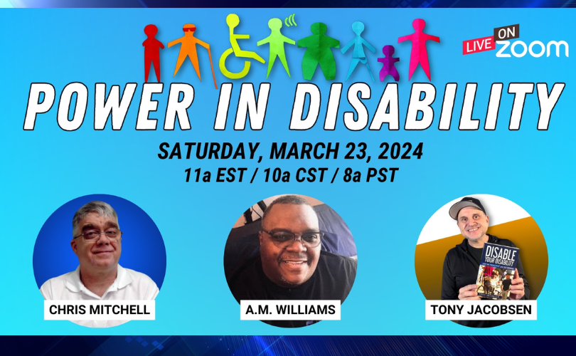 Blue background with silhouette images of persons with disabilities in rainbow colors, “Power in Disability” in white and “Saturday March 23, 2024 11a EST / 10a CST / 8a PST in black text. Along bottom of image are three circles with headshots of Chris Mitchell, A. M. Williams, and Tony Jacobson. Near top of image appears “Live on Zoom”