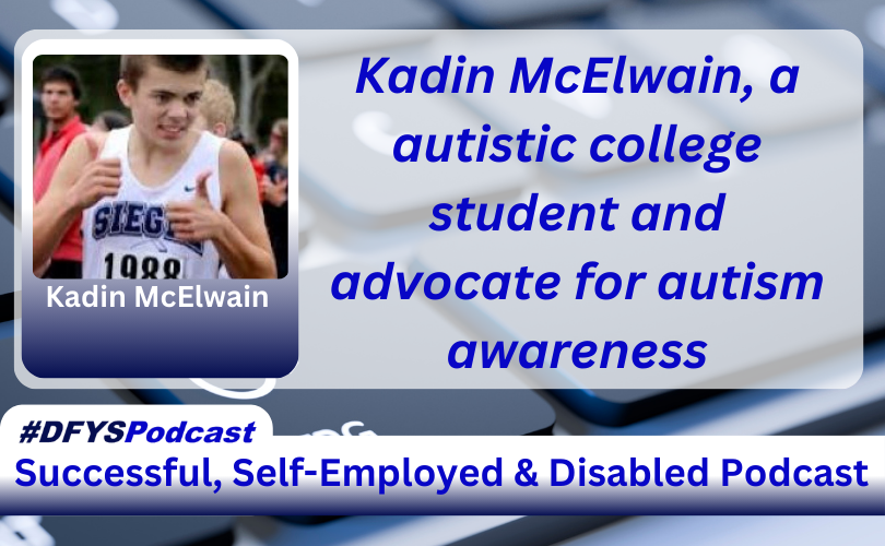 The background of the image is a grey computer keyboard with the letters “C” and “V” blurred. To the left of the spacebar, there is the wheelchair-disabled logo in white on a key. Centered and filling most of the image is a white transparent overlay. On the left of the transparent area image is a photo of Kadin McElwain, a Caucasian male with short dark hair, running, with his name under his photo. To the right of the photo appears Kadin McElwain, a autistic college student and advocate for autism awareness in blue text. Near the bottom of the image is a white bar that stretches across the entire image and transitions into navy blue. In the vibrant blue text, within the bar, appears “Successful. Self-Employed & Disabled”. Above the bar on the left side of the screen, is a white tab with #DFYSPodcast in two shades of blue.